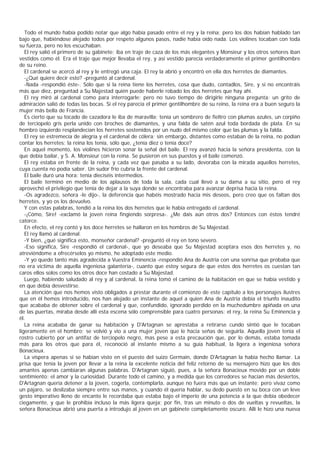 Todo el mundo había podido notar que algo había pasado entre el rey y la reina; pero los dos habían hablado tan
bajo que, habiéndose alejado todos por respeto algunos pasos, nadie había oído nada. Los violines tocaban con toda
su fuerza, pero no los escuchaban.
   El rey salió el primero de su gabinete; iba en traje de caza de los más elegantes y Monsieur y los otros señores iban
vestidos como él. Era el traje que mejor llevaba el rey, y así vestido parecía verdaderamente el primer gentilhombre
de su reino.
   El cardenal se acercó al rey y le entregó una caja. El rey la abrió y encontró en ella dos herretes de diamantes.
   -¿Qué quiere decir esto? -preguntó al cardenal.
   -Nada -respondió éste-. Sólo que si la reina tiene los herretes, cosa que dudo, contadlos, Sire, y si no encontráis
más que diez, preguntad a Su Majestad quién puede haberle robado los dos herretes que hay ahí.
   El rey miró al cardenal como para interrogarle; pero no tuvo tiempo de dirigirle ninguna pregunta: un grito de
admiración salió de todas las bocas. Si el rey parecía el primer gentilhombre de su reino, la reina era a buen seguro la
mujer más bella de Francia.
   Es cierto que su tocado de cazadora le iba de maravilla; tenía un sombrero de fieltro con plumas azules, un corpiño
de terciopelo gris perla unido con broches de diamantes, y una falda de satén azul toda bordada de plata. En su
hombro izquierdo resplandecían los herretes sostenidos por un nudo del mismo color que las plumas y la falda.
   El rey se estremecía de alegría y el cardenal de cólera; sin embargo, distantes como estaban de la reina, no podían
contar los herretes; la reina los tenía, sólo que, ¿tenía diez o tenía doce?
   En aquel momento, los violines hicieron sonar la señal del baile. El rey avanzó hacia la señora presidenta, con la
que debía bailar, y S. A. Monsieur con la reina. Se pusieron en sus puestos y el baile comenzó.
   El rey estaba en frente de la reina, y cada vez que pasaba a su lado, devoraba con la mirada aquellos herretes,
cuya cuenta no podía saber. Un sudor frío cubría la frente del cardenal.
   El baile duró una hora: tenía dieciséis intermedios.
   El baile terminó en medio de los aplausos de toda la sala, cada cual llevó a su dama a su sitio, pero el rey
aprovechó el privilegio que tenía de dejar a la suya donde se encontraba para avanzar deprisa hacia la reina.
   -Os agradezco, señora -le dijo-, la deferencia que habéis mostrado hacia mis deseos, pero creo que os faltan dos
herretes, y yo os los devuelvo.
   Y con estas palabras, tendió a la reina los dos herretes que le había entregado el cardenal.
   -¡Cómo, Sire! -exclamó la joven reina fingiendo sorpresa-. ¿Me dais aún otros dos? Entonces con éstos tendré
catorce.
   En efecto, el rey contó y los doce herretes se hallaron en los hombros de Su Majestad.
   El rey llamó al cardenal.
   -Y bien, ¿qué significa esto, monseñor cardenal? -preguntó el rey en tono severo.
   -Eso significa, Sire -respondió el cardenal-, que yo deseaba que Su Majestad aceptara esos dos herretes y, no
atreviéndome a ofrecérselos yo mismo, he adoptado este medio.
   -Y yo quedo tanto más agradecida a Vuestra Eminencia -respondió Ana de Austria con una sonrisa que probaba que
no era víctima de aquella ingeniosa galantería-, cuanto que estoy segura de que estos dos herretes os cuestan tan
caros ellos solos como los otros doce han costado a Su Majestad.
   Luego, habiendo saludado al rey y al cardenal, la reina tomó el camino de la habitación en que se había vestido y
en que debía desvestirse.
   La atención que nos hemos visto obligados a prestar durante el comienzo de este capítulo a los personajes ilustres
que en él hemos introducido, nos han alejado un instante de aquel a quien Ana de Austria debía el triunfo inaudito
que acababa de obtener sobre el cardenal y que, confundido, ignorado perdido en la muchedumbre apiñada en una
de las puertas, miraba desde allí esta escena sólo comprensible para cuatro personas: el rey, la reina Su Eminencia y
él.
   La reina acababa de ganar su habitación y D'Artagnan se aprestaba a retirarse cundo sintió que le tocaban
ligeramente en el hombro; se volvió y vio a una mujer joven que le hacía señas de seguirla. Aquella joven tenía el
rostro cubierto por un antifaz de terciopelo negro, mas pese a esta precaución que, por lo demás, estaba tomada
más para los otros que para él, reconoció al instante mismo a su guía habitual, la ligera a ingeniosa señora
Bonacieux.
   La víspera apenas si se habían visto en el puesto del suizo Germain, donde D'Artagnan la había hecho llamar. La
prisa que tenía la joven por llevar a la reina la excelente noticia del feliz retorno de su mensajero hizo que los dos
amantes apenas cambiaran algunas palabras. D'Artagnan siguió, pues, a la señora Bonacieux movido por un doble
sentimiento: el amor y la curiosidad. Durante todo el camino, y a medida que los corredores se hacían más desiertos,
D'Artagnan quería detener a la joven, cogerla, contemplarla, aunque no fuera más que un instante; pero vivaz como
un pájaro, se deslizaba siempre entre sus manos, y cuando él quería hablar, su dedo puesto en su boca con un leve
gesto imperativo lleno de encanto le recordaba que estaba bajo el imperio de una potencia a la que debía obedecer
ciegamente, y que le prohibía incluso la más ligera queja; por fin, tras un minuto o dos de vueltas y revueltas, la
señora Bonacieux abrió una puerta a introdujo al joven en un gabinete completamente oscuro. Allí le hizo una nueva
 