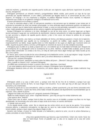 señal de mutismo, y abriendo una segunda puerta oculta por una tapicería cuyas aberturas esparcieron de pronto
viva luz, desapareció.
  D'Artagnan permaneció un instante inmóvil y preguntándose dónde estaba, pero pronto un rayo de luz que
penetraba por aquella habitación, el aire cálido y perfumado que llegaba hasta él, la conversación de dos o tres
mujeres, en lenguaje a la vez respetuoso y elegante, la palabra Majestad muchas veces repetida, le indicaron
claramente que estaba en un gabinete contiguo a la habitación de la reina.
  El joven permaneció en la sombra y esperó.
  La reina se mostraba alegre y feliz, lo cual parecía asombrar a las personas que la rodeaban y que tenían por el
contrario la costumbre de verla casi siempre preocupada. La reina achacaba aquel sentimiento gozoso a la belleza de
la fiesta, al placer que le había hecho experimentar el baile, y como no está permitido contradecir a una reina, sonría
o llore, todos ponderaban la galantería de los señores regidores del Ayuntamiento de Paris.
  Aunque D'Artagnan no conociese a la reina, distinguió su voz de las otras voces, en primer lugar por un ligero
acento extranjero, luego por ese sentimiento de dominación, impreso naturalmente en todas las palabras soberanas.
La oyó acercarse y alejarse de aquella puerta abierta, y dos o tres veces vio incluso la sombra de un cuerpo
interceptar la luz.
  Finalmente, de pronto, una mano y un brazo adorables de forma y de blancura pasaron a través de la tapicería;
D'Artagnan comprendió que aquella era su recompensa: se postró de rodillas, cogió aquella mano y apoyó
respetuosamente sus labios; luego aquella mano se retiró dejando en las suyas un objeto que reconoció como un
anillo; al punto la puerta volvió a cerrarse y D'Artagnan se encontró de nuevo en la más completa oscuridad.
  D'Artagnan puso el anillo en su dedo y esperó otra vez; era evidente que no todo había terminado aún. Después de
la recompensa de su abnegación venía la recompensa de su amor. Además, el ballet había acabado, pero la noche
apenas había comenzado: se cenaba a las tres y el reloj de Saint-Jean hacía algún tiempo que había tocado ya las
dos y tres cuartos.
  En efecto, poco a poco el ruido de las voces disminuyó en la habitación vecina; se las oyó alejarse; luego, la puerta
del gabinete donde estaba D'Artagnan se volvió a abrir y la señora Bonacieux se adelantó.
  -¡Vos por fin! -exclamó D'Artagnan.
  -¡Silencio! -dijo la joven, apoyando su mano sobre los labios del joven-. ¡Silencio! E idos por donde habéis venido.
  -Pero ¿cuándo os volveré a ver? -exclamó D'Artagnan.
  -Un billete que encontraréis al volver a vuestra casa lo dirá. ¡Marchaos, marchaos!
  Y con estas palabras abrió la puerta del corredor y empujó a D'Artagnan fuera del gabinete.
  D'Artagnan obedeció cómo un niño, sin resistencia y sin obción alguna, lo que prueba que estaba realmente muy
enamorado.

                                                     Capítulo XXIII

                                                         La cita

  D'Artagnan volvió a su casa a todo correr, y aunque eran más de las tres de la mañana y aunque tuvo que
atravesar los peores barrios de Paris, no tuvo ningún mal encuentro. Ya se sabe que hay un dios que vela por los
borrachos y los enamorados.
  Encontró la puerta de su casa entreabierta, subió su escalera, y llamó suavemente y de una forma convenida entre
él y su lacayo. Planchet, a quien dos horas antes había enviado del palacio del Ayuntamiento recomendándole que lo
esperase, vino a abrirle la puerta.
  -¿Alguien ha traído una carta para mî? -preguntó vivamente D'Artagnan.
  -Nadie ha traído ninguna carta, señor -respondió Planchet-; pero hay una que ha venido totalmente sola.
  -¿Qué quieres decir, imbécil?
  -Quiero decir que al volver, aunque tenía la llave de vuestra casa en mi bolsillo y aunque esa llave no me haya
abandonado, he encontrado una carta sobre el tapiz verde de la mesa, en vuestro dormitorio.
  -¿Y dónde está esa carta?
  -La he dejado donde estaba, señor. No es natural que las cartas entren así en casa de las gentes. Si la ventana
estuviera abierta, o solamente entreabierta, no digo que no; pero no, todo estaba herméticamente cerrado. Señor,
tened cuidado, porque a buen seguro hay alguna magia en ella.
  Durante este tiempo, el joven se había lanzado a la habitación y abierto la carta; era de la señora Bonacieux y
estaba concebida en estos términos:

                            «Hay vivos agradecimientos que haceros y que transmitiros. Estad esta noche hacia las
                        diez en Saint-Cloud, frente al pabellón que se alza en la esquina de la casa del señor
                        D'Estrées.

                                                                         C. B.»
 
