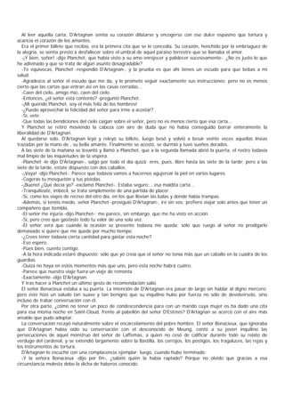Al leer aquella carta, D'Artagnan sentía su corazón dilatarse y encogerse con ese dulce espasmo que tortura y
acaricia el corazón de los amantes.
   Era el primer billete que recibía, era la primera cita que se le concedía. Su corazón, henchido por la embriaguez de
la alegría, se sentía presto a desfallecer sobre el umbral de aquel paraíso terrestre que se llamaba el amor.
   -¡Y bien, señor! -dijo Planchet, que había visto a su amo enrojecer y palidecer sucesivamente-. ¿No es justo lo que
he adivinado y que se trata de algún asunto desagradable?
   -Te equivocas, Planchet -respondió D'Artagnan-, y la prueba es que ahí tienes un escudo para que bebas a mi
salud.
   -Agradezco al señor el escudo que me da, y le prometo seguir exactamente sus instrucciones; pero no es menos
cierto que las cartas que entran así en las casas cerradas...
   -Caen del cielo, amigo mío, caen del cielo.
   -Entonces, ¿el señor está contento? -preguntó Planchet.
   -¡Mi querido Planchet, soy el más feliz de los hombres!
   -¿Puedo aprovechar la felicidad del señor para irme a acostar?
   -Sí, vete.
   -Que todas las bendiciones del cielo caigan sobre el señor, pero no es menos cierto que esa carta...
   Y Planchet se retiró moviendo la cabeza con aire de duda que no había conseguido borrar enteramente la
liberalidad de D'Artagnan.
   Al quedarse solo, D'Artagnan leyó y releyó su billete, luego besó y volvió a besar veinte veces aquellas líneas
trazadas por la mano de , su bella amante. Finalmente se acostó, se durmió y tuvo sueños dorados.
   A las siete de la mañana se levantó y llamó a Planchet, que a la segunda llamada abrió la puerta, el rostro todavía
mal limpio de las inquietudes de la víspera.
   -Planchet -le dijo D'Artagnan-, salgo por todo el día quizá; eres, pues, libre hasta las siete de la tarde; pero a las
siete de la tarde, estate dispuesto con dos caballos.
   -¡Vaya! -dijo Planchet-. Parece que todavía vamos a hacernos agujerear la piel en varios lugares.
   -Cogerás tu mosquetón y tus pistolas.
   -¡Bueno! ¿Qué decía yo? -exclamó Planchet-. Estaba seguro; , esa maldita carta...
   -Tranquilízate, imbécil, se trata simplemente de una partida de placer.
   -Sí, como los viajes de recreo del otro día, en los que llovían las balas y donde había trampas.
   -Además, si tenéis miedo, señor Planchet -prosiguió D'Artagnan-, iré sin vos; prefiero viajar solo antes que tener un
compañero que tiembla.
   -El señor me injuria -dijo Planchet-; me parece, sin embargo, que me ha visto en acción.
   -Sí, pero creo que gastaste todo tu valor de una sola vez.
   -El señor verá que cuando la ocasión se presente todavía me queda; sólo que ruego al señor no prodigarlo
demasiado si quiere que me quede por mucho tiempo.
   -¿Crees tener todavía cierta cantidad para gastar esta noche?
   -Eso espero.
   -Pues bien, cuento contigo.
   -A la hora indicada estaré dispuesto; sólo que yo creía que el señor no tenía más que un caballo en la cuadra de los
guardias.
   -Quizá no haya en estos momentos más que uno, pero esta noche habrá cuatro.
   -Parece que nuestro viaje fuera un viaje de remonta.
   -Exactamente -dijo D'Artagnan.
   Y tras hacer a Planchet un último gesto de recomendación salió.
   El señor Bonacieux estaba a su puerta. La intención de D'Artagnan era pasar de largo sin hablar al digno mercero;
pero éste hizo un saludo tan suave y tan benigno que su inquilino hubo por fuerza no sólo de devolvérselo, sino
incluso de trabar conversación con él.
   Por otra parte, ¿cómo no tener un poco de condescendencia para con un marido cuya mujer os ha dado una cita
para esa misma noche en Saint-Cloud, frente al pabellón del señor D'Estrées? D'Artagnan se acercó con el aire más
amable que pudo adoptar.
   La conversación recayó naturalmente sobre el encarcelamiento del pobre hombre. El señor Bonacieux, que ignoraba
que D'Artagnan había oído su conversación con el desconocido de Meung, contó a su joven inquilino las
persecuciones de aquel monstruo del señor de Laffemas, a quien no cesó de calificar durante todo su relato de
verdugo del cardenal, y se extendió largamente sobre la Bastilla, los cerrojos, los postigos, los tragaluces, las rejas y
los instrumentos de tortura.
   D'Artagnan lo escuchó con una complacencia ejemplar; luego, cuando hubo terminado:
   -Y la señora Bonacieux -dijo por fin-, ¿sabéis quién la había raptado? Porque no olvido que gracias a esa
circunstancia molesta debo la dicha de haberos conocido.
 
