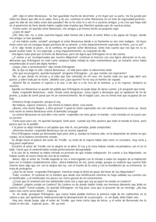 -¡Ah! -dijo el señor Bonacieux-. Se han guardado mucho de decírmelo, y mi mujer por su parte, me ha jurado por
todos los dioses que ella no lo sabía. Pero y de vos -continuó el señor Bonacieux en un tono de ingenuidad perfecta-,
¿qué ha sido de vos todos estos días pasados? No os he visto ni a vos ni a vuestros amigos, y no creo que haya sido
en el pavimento de París donde habéis cogido todo el polvo que Planchet quitaba ayer de vuestras botas.
   -Tenéis razón, mi querido señor Bonacieux, mis amigos y yo hemos hecho un pequeño viaje.
   -¿Lejos de aquí?
   -¡Oh, Dios mío, no, a unas cuarenta leguas sólo! Hemos ido a llevar al señor Athos a las aguas de Forges, donde
mis amigos se han quedado.
   -¿Y vos habéis vuelto, verdad? -prosiguió el señor Bonacieux dando a su fisonomía su aire más maligno-. Un buen
mozo como vos no consigue largos permisos de su amante, y erais impacientemente esperado en Paris, ¿no es así?
   -A fe -dijo riendo el joven-, os lo confieso, mi querido señor Bonacieux, tanto más cuanto que veo que no se os
puede ocultar nada. Sí, era esperado, y muy impacientemente, os respondo de ello.
   Una ligera nube pasó por la frente de Bonacieux, pero tan ligera que D'Artagnan no se dio cuenta.
   -¿Y vamos a ser recompensados por nuestra diligencia? -continuó el mercero con una ligera alteración en la voz,
alteración que D'Artagnan no notó como tampoco había notado la nube momentánea que un instante antes había
ensombrecido el rostro del digno hombre.
   -¡Vaya! ¿Vais a sermonearme? -dijo riendo D'Artagnan.
   -No, lo que os digo es sólo -repuso Bonacieux-, es sólo para saber si volveremos tarde.
   -¿Por qué esa pregunta, querido huésped? -preguntó D'Artagnan-. ¿Es que contáis con esperarme?
   -No, es que desde mi arresto y el robo que han cometido en mi casa, me asusto cada vez que oigo abrir una
puerta, y sobre todo por la noche. ¡Maldita sea! ¿Qué queréis? Yo no soy un hombre de espada.
   -¡Bueno! No os asustéis si regreso a la una, a las dos o a las tres de la mañana; y si no regreso, tampoco os
asustéis.
   Aquella vez Bonacieux se quedó tan pálido que D'Artagnan no pudo dejar de darse cuenta, y le preguntó qué tenía.
   -Nada -respondió Bonacieux-, nada. Desde estas desgracias, estoy sujeto a desmayos que se apoderan de mí de
pronto, y acabo de sentir pasar por mí un estremecimiento. No le hagáis caso, vos no tenéis más que ocuparos de ser
feliz.
   -Entonces tengo ocupación, porque lo soy.
   -No todavía, esperar entonces, vos mismo lo habéis dicho: esta noche.
   -¡Bueno, esta noche llegará, a Dios gracias! Y quizá la estéis esperando vos con tanta impaciencia como yo. Quizá
esta noche la señora Bonacieux visite el domicilio conyugal.
   -La señora Bonacieux no está libre esta noche -respondió con tono grave el marido-; está retenida en el Louvre por
su servicio.
   -Tanto peor para vos, mi querido huésped, tanto peor; cuando soy feliz quisiera que todo el mundo lo fuese; pero
parece que no es posible.
   Y el joven se alejó riéndose a carcajadas que sólo él, eso pensaba, podía comprender.
   -¡Divertíos mucho! -respondió Bonacieux con un acento sepulcral.
   Pero D'Artagnan estaba ya demasiado lejos para oírlo y, aunque lo hubiera oído, en la disposición de ánimo en que
estaba, no lo hubiera ciertamente notado.
   Se dirigió hacia el palacio del señor de Tréville; su visita de la víspera había sido como se recordará, muy corta y
muy poco explicativa.
   Encontró al señor de Tréville con la alegría en el alma. El rey y la reina habían estado encantadores con él en el
baile. Cierto que el cardenal había estado perfectamente desagradable.
   A la una de la mañana se había retirado so pretexto de que estaba indispuesto. En cuanto a Sus Majestades, no
habían vuelto al Louvre hasta las seis de la mañana.
   -Ahora -dijo el señor de Tréville bajando la voz a interrogando con la mirada a todos los ángulos de la habitación
para ver si estaban completamente solos-, ahora hablemos de vos, joven amigo, porque es evidente que vuestro feliz
retorno tiene algo que ver con la alegría del rey, con el triunfo de la reina y con la humillación de su Eminencia. Se
trata de protegeros.
   -¿Qué he de temer -respondió D'Artagnan- mientras tenga la dicha de gozar del favor de Sus Majestades?
   -Todo, creedme. El cardenal no es hombre que olvide una mistificación mientras no haya saldado sus cuentas con
el mistificador, y el mistificador me parece ser cierto gascón de mi conocimiento.
   -¿Creéis que el cardenal esté tan adelantado como vos y sepa que soy yo quien ha estado en Londres?
   -¡Diablos! ¿Habéis estado en Londres? De Londres es de donde habéis traído ese hermoso diamante que brilla en
vuestro dedo? Tened cuidado, mi querido D'Artagnan, no hay peor cosa que el presente de un enemigo. ¿No hay
sobre esto cierto verso latino?... Esperad...
   -Sí, sin duda -prosiguió D'Artagnan, que nunca había podido meterse la primera regla de los rudimentos en la
cabeza y que, por ignorancia, había provocado la desesperación de su preceptor-; sí, sin duda, debe haber uno.
   -Hay uno, desde luego -dijo el señor de Tréville, que tenía cierta capa de letras- y el señor de Benserade me lo
citaba el otro día... Esperad, pues... Áh, ya está:
 
