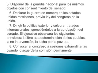 5. Disponer de la guardia nacional para los mismos
objetos con consentimiento del senado.
  6. Declarar la guerra en nombre de los estados
unidos mexicanos, previa ley del congreso de la
unión.
  7. Dirigir la política exterior y celebrar tratados
internacionales, sometiéndolos a la aprobación del
senado. El ejecutivo observara los siguientes
principios: la libre autodeterminación de los pueblos,
la no intervención, la lucha por la paz etc.
  8. Convocar al congreso a sesiones extraordinarias
cuando lo acuerde la comisión permanente.
 