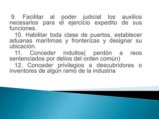 9. Facilitar al poder judicial los auxilios
necesarios para el ejercicio expedito de sus
funciones.
  10. Habilitar toda clase de puertos, establecer
aduanas marítimas y fronterizas y designar su
ubicación.
  11. Conceder indultos( perdón a reos
sentenciados por delios del orden común)
  12. Conceder privilegios a descubridores o
inventores de algún ramo de la industria
 