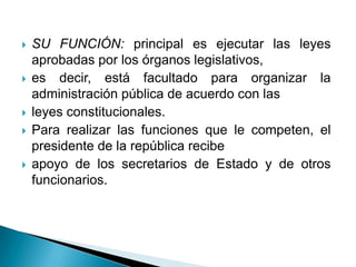    SU FUNCIÓN: principal es ejecutar las leyes
    aprobadas por los órganos legislativos,
   es decir, está facultado para organizar la
    administración pública de acuerdo con las
   leyes constitucionales.
   Para realizar las funciones que le competen, el
    presidente de la república recibe
   apoyo de los secretarios de Estado y de otros
    funcionarios.
 