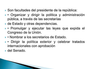    Son facultades del presidente de la república:
   • Organizar y dirigir la política y administración
    pública, a través de las secretarías
   de Estado y otras dependencias.
   • Promulgar y ejecutar las leyes que expida el
    Congreso de la Unión.
   • Nombrar a los secretarios de Estado.
   • Dirigir la política exterior y celebrar tratados
    internacionales con aprobación
   del Senado.
 