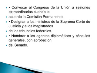    • Convocar al Congreso de la Unión a sesiones
    extraordinarias cuando lo
   acuerde la Comisión Permanente.
   • Designar a los ministros de la Suprema Corte de
    Justicia y a los magistrados
   de los tribunales federales.
   • Nombrar a los agentes diplomáticos y cónsules
    generales, con aprobación
   del Senado.
 
