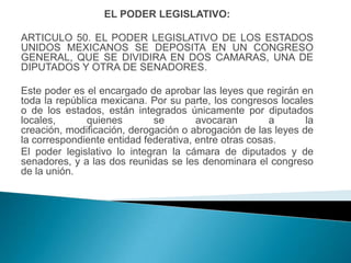 EL PODER LEGISLATIVO:

ARTICULO 50. EL PODER LEGISLATIVO DE LOS ESTADOS
UNIDOS MEXICANOS SE DEPOSITA EN UN CONGRESO
GENERAL, QUE SE DIVIDIRA EN DOS CAMARAS, UNA DE
DIPUTADOS Y OTRA DE SENADORES.

Este poder es el encargado de aprobar las leyes que regirán en
toda la república mexicana. Por su parte, los congresos locales
o de los estados, están integrados únicamente por diputados
locales,       quienes       se        avocaran        a      la
creación, modificación, derogación o abrogación de las leyes de
la correspondiente entidad federativa, entre otras cosas.
El poder legislativo lo integran la cámara de diputados y de
senadores, y a las dos reunidas se les denominara el congreso
de la unión.
 