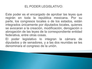 EL PODER LEGISLATIVO:

Este poder es el encargado de aprobar las leyes que
regirán en toda la república mexicana. Por su
parte, los congresos locales o de los estados, están
integrados únicamente por diputados locales, quienes
se avocaran a la creación, modificación, derogación o
abrogación de las leyes de la correspondiente entidad
federativa, entre otras cosas.
El poder legislativo lo integran la cámara de
diputados y de senadores, y a las dos reunidas se les
denominara el congreso de la unión.
 