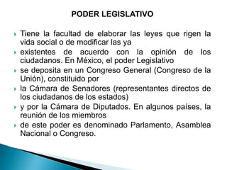 PODER LEGISLATIVO

   Tiene la facultad de elaborar las leyes que rigen la
    vida social o de modificar las ya
   existentes de acuerdo con la opinión de los
    ciudadanos. En México, el poder Legislativo
   se deposita en un Congreso General (Congreso de la
    Unión), constituido por
   la Cámara de Senadores (representantes directos de
    los ciudadanos de los estados)
   y por la Cámara de Diputados. En algunos países, la
    reunión de los miembros
   de este poder es denominado Parlamento, Asamblea
    Nacional o Congreso.
 