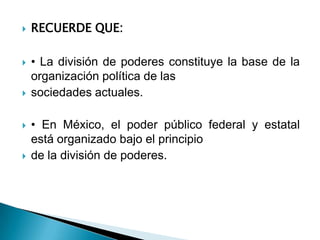    RECUERDE QUE:

   • La división de poderes constituye la base de la
    organización política de las
   sociedades actuales.

   • En México, el poder público federal y estatal
    está organizado bajo el principio
   de la división de poderes.
 