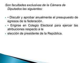 Son facultades exclusivas de la Cámara de
 Diputados las siguientes:

   • Discutir y aprobar anualmente el presupuesto de
    egresos de la federación.
   • Erigirse en Colegio Electoral para ejercer las
    atribuciones respecto a la
   elección de presidente de la República.
 
