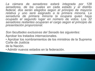 La cámara de senadores estará integrada por 128
senadores, de los cuales en cada estado y el distrito
federal, dos serán elegidos según el principio de mayoría
relativa y uno será asignado a la primera minoría. La
senaduría de primera minoría la ocupara quien haya
ocupado el segundo lugar en número de votos. Los 32
senadores restantes ocuparan el cargo según el principio de
presentación proporcional.

Son facultades exclusivas del Senado las siguientes:
Aprobar los tratados internacionales.
• Aprobar los nombramientos de los ministros de la Suprema
Corte de Justicia
de la Nación.
• Admitir nuevos estados en la federación.
 