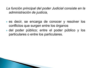 La función principal del poder Judicial consiste en la
 administración de justicia,

   es decir, se encarga de conocer y resolver los
    conflictos que surgen entre los órganos
   del poder público; entre el poder público y los
    particulares o entre los particulares.
 