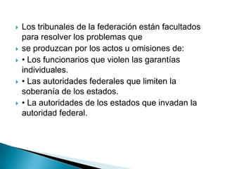    Los tribunales de la federación están facultados
    para resolver los problemas que
   se produzcan por los actos u omisiones de:
   • Los funcionarios que violen las garantías
    individuales.
   • Las autoridades federales que limiten la
    soberanía de los estados.
   • La autoridades de los estados que invadan la
    autoridad federal.
 