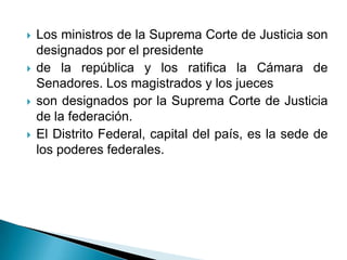    Los ministros de la Suprema Corte de Justicia son
    designados por el presidente
   de la república y los ratifica la Cámara de
    Senadores. Los magistrados y los jueces
   son designados por la Suprema Corte de Justicia
    de la federación.
   El Distrito Federal, capital del país, es la sede de
    los poderes federales.
 