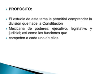    PROPÓSITO:

   El estudio de este tema le permitirá comprender la
    división que hace la Constitución
   Mexicana de poderes: ejecutivo, legislativo y
    judicial; así como las funciones que
   competen a cada uno de ellos.
 