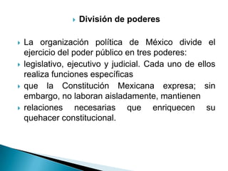    División de poderes

   La organización política de México divide el
    ejercicio del poder público en tres poderes:
   legislativo, ejecutivo y judicial. Cada uno de ellos
    realiza funciones específicas
   que la Constitución Mexicana expresa; sin
    embargo, no laboran aisladamente, mantienen
   relaciones necesarias que enriquecen su
    quehacer constitucional.
 