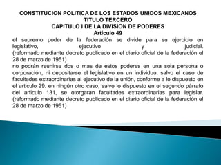 CONSTITUCION POLITICA DE LOS ESTADOS UNIDOS MEXICANOS
                              TITULO TERCERO
                 CAPITULO I DE LA DIVISION DE PODERES
                                  Artículo 49
el supremo poder de la federación se divide para su ejercicio en
legislativo,                ejecutivo                  y                judicial.
(reformado mediante decreto publicado en el diario oficial de la federación el
28 de marzo de 1951)
no podrán reunirse dos o mas de estos poderes en una sola persona o
corporación, ni depositarse el legislativo en un individuo, salvo el caso de
facultades extraordinarias al ejecutivo de la unión, conforme a lo dispuesto en
el articulo 29. en ningún otro caso, salvo lo dispuesto en el segundo párrafo
del articulo 131, se otorgaran facultades extraordinarias para legislar.
(reformado mediante decreto publicado en el diario oficial de la federación el
28 de marzo de 1951)
 