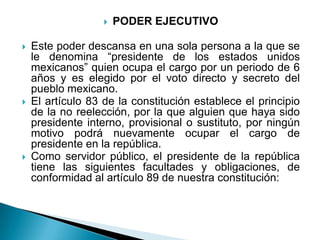    PODER EJECUTIVO

   Este poder descansa en una sola persona a la que se
    le denomina “presidente de los estados unidos
    mexicanos” quien ocupa el cargo por un periodo de 6
    años y es elegido por el voto directo y secreto del
    pueblo mexicano.
   El artículo 83 de la constitución establece el principio
    de la no reelección, por la que alguien que haya sido
    presidente interno, provisional o sustituto, por ningún
    motivo podrá nuevamente ocupar el cargo de
    presidente en la república.
   Como servidor público, el presidente de la república
    tiene las siguientes facultades y obligaciones, de
    conformidad al artículo 89 de nuestra constitución:
 
