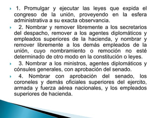     1. Promulgar y ejecutar las leyes que expida el
    congreso de la unión, proveyendo en la esfera
    administrativa a su exacta observancia.
     2. Nombrar y remover libremente a los secretarios
    del despacho, remover a los agentes diplomáticos y
    empleados superiores de la hacienda, y nombrar y
    remover libremente a los demás empleados de la
    unión, cuyo nombramiento o remoción no esté
    determinado de otro modo en la constitución o leyes.
     3. Nombrar a los ministros, agentes diplomáticos y
    cónsules generales, con aprobación del senado.
     4. Nombrar con aprobación del senado, los
    coroneles y demás oficiales superiores del ejercito,
    armada y fuerza aérea nacionales, y los empleados
    superiores de hacienda.
 