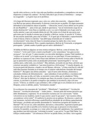 nacido entre esclavos y no he visto más que hombres encadenados y compañeros con armas
dispuestos a romper las cadenas”. No hace falta decir que el tono es histriónico —aunque
no exagerado— y el gesto raya en lo profético.

A lo largo del discurso regresará, una y otra vez, sobre otra conexión —digamos ideal—
con Bolívar que parece obsesionarlo: la derrota y traición por su pueblo. En algún momento
defenderá la necesidad de educar al pueblo —“educación, moral y luces deben ser los polos
de una República”— para evitar que, desde la ignorancia, “sea un instrumento ciego de su
propia destrucción” (esta frase es repetida a sotto voce por el diputado con el que cené la
noche anterior y que está sentado detrás de mí). Me siento en el ritual de una secta cuyo
guía teme que le suceda lo mismo que al profeta: a Bolívar, insiste, lo acechó la “Crónica
de una muerte anunciada, para citar al Gabo”. Y al igual que el libertador y supuestamente
como él decía, Chávez se declara: “una débil paja arrastrada por el vendaval
revolucionario” (esta clase de frases le encantan porque las repite dos o tres veces
modulando tonos distintos). Pero, cuando expulsaron a Bolívar de Venezuela, se pregunta
preocupado: “¿dónde estaba el pueblo que no salió a defenderlo?”.

Al hablar de Bolívar adquiere un tono místico-religioso: Bolívar, como él mismo, fue
“crístico”; “vivió cual Cristo y murió crucificado”; a los venezolanos “nos guía su fata
morgana”. Así, tal cual. Y, para rescatar a su otro pilar ideológico, remata: Fidel también es
“crístico en lo social” (y lo repite un par de veces en voz más baja). El tono mesiánico y
profético se expresa en esta y otras frases más adelante (él mismo ironiza sobre el hecho de
que la oposición lo pinta como un predicador protestante “puertorriqueño”): “yo soy
católico pero, sobre todo, soy cristiano”. Más adelante, en medio de una frase, advierte que
construir una patria verdadera es “una tarea homérica y bolivariana”. Y mucho después, en
la tercera parte del discurso, citando a un tal Mesaro, advierte: “¿Cómo conciliar la vida del
individuo humano limitada en el tiempo con el carácter radicalmente ilimitado del tiempo
histórico?”. Recupero una última anécdota —que él narra entre bromas, chistoretes y
calculados titubeos de (falsa)memoria— para redondear el tono profético y mesiánico del
discurso: dice que un día, en Cuba, se encontró a unos niños que lo saludaron (“Hola,
Chávez”, dice que le dijeron) y le contaron que iban a la escuela; al poco rato, por el mismo
camino, se encontró a un pastor evangélico que también lo reconoció y dijo con tono
severo: “Chávez, te exhorto a que continúes y dile a Fidel que es un cristiano en lo social”.
Después, como es debido, juntos, “terminamos orando”.

En su discurso los conceptos de “occidente”, “liberalismo”, “capitalismo”, “revolución
francesa”, “revolución americana” —todos juntos— forman parte del mismo proyecto que
debe abandonarse y superarse. En un momento exclama con voz convocante: “Jamás
volveremos [a ese modelo], cueste lo que cueste y pasé lo que pasé”; “por nuestros niños,
¡no podemos volver atrás!”. El auditorio lo premia con un aplauso. Su discurso, a partir de
este momento, incluirá reflexiones seudofilosóficas alrededor de un dilema supuestamente
bolivariano: ¿en dónde será posible desentrañar la “misteriosa incógnita del hombre en
libertad”? De vez en vez, entre anécdotas, desvaríos y chascarillos, regresará al punto para
concluir que eso sólo es posible en la América Latina que su proyecto revolucionario
encarna. En paralelo, su arenga va y viene sobre los males del capitalismo. Ese capitalismo
que produce una televisión que “corrompe la mente” y que activa “lo que Fidel llama „los
reflejos condicionados‟ ” (la referencia a Pavlov no puede faltar y no falta). Acto seguido,
 