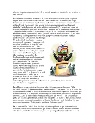 cierra la pinza de su razonamiento: “¡O el imperio yanqui o el mundo; los dos no caben en
este planeta!”.

Para aterrizar esa retórica advertencia en tierras venezolanas advierte que la oligarquía
engaña a los venezolanos diciéndoles que Chávez (se refiere a sí mismo como Hugo
Sánchez, en tercera persona) regala casas a los bolivianos (mientras los venezolanos viven
en la pobreza). Ésa, nos dice para retomar su tesis, es una estrategia científicamente
diseñada: “¡están haciendo activar los reflejos condicionados!”. Nos quieren vender un
lenguaje y unas ideas sugerentes y peligrosas: “¡cuidado con la igualdad de oportunidades”;
“¡necesitamos la igualdad de condiciones!”. Detrás de mí, el diputado, de nueva cuenta,
repite en voz baja las frases de Chávez: ¿cuántas veces las habrá escuchado? Se me antoja
voltearme y decirle que entendió muy bien; que precisamente ésos son los “reflejos
condicionados”. Obviamente, me abstengo.
No es difícil adivinar la otra veta de su
argumento: la burguesía venezolana es el
enemigo “movido por el imperio” y por
eso “necesitamos educación”. “Hay
muchos jóvenes venezolanos —explica—
que no saben en dónde está Quito pero sí
en dónde queda Miami”. Aprovecha la
idea para jugar con nombres de
localidades y bromear con la incapacidad
de los ignorantes oligarcas imaginarios
para pronunciarlos. Es, en verdad,
simpático: el público ríe, yo mismo
sonrío. Aprovecha el aplauso que levanta
su chascarrillo para continuar el
espectáculo: “apláudanme más porque
voy a tomar café” (y le da un sorbo al café
que le han puesto en atril). Por un
segundo me siento en una trova o en una
peña. Pero estoy en el auditorio del
Tribunal Supremo de Justicia de la República de Venezuela. Y, por lo mismo, el
espectáculo resulta tragicómico.

Pero Chávez recupera mi atención porque sube el tono de manera alarmante: “si la
burguesía recupera el poder acabará con la constitución”. Y narra que Fidel le ha hecho una
advertencia muy severa: “Chávez: es bueno que los venezolanos sepan que, con el odio que
tienen acumulado, si la burguesía recupera el poder cometerá un genocidio de proporciones
enormes”. A mí se me hiela la espalda cuando alguien del público —una voz de mujer—
grita: “¡lo sabemos, presidente!”. Esta escena me vendrá a la mente al día siguiente cuando,
como narraré a continuación, acudimos al Cuartel San Carlos y en la fachada divisé una
gran manta que decía: “Todos de pie; presidente Chávez, ordene!”.

De la constitución, Chávez tiene una idea meramente política: lo que importa no es su
contenido, ni los límites institucionales que pudiera contener, sino el proceso que llevó a
ella. Por eso, con tintes rousseaunianos, advierte que no pueden ponerse límites al poder
 