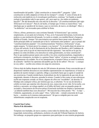 transformador del pueblo. “¿Qué constitución es inamovible?”, pregunta. “¿Qué
constitución no debe adaptarse al ritmo de los tiempos?”, remata. Y como el tema de la
reelección está implícito en el circunloquio justificativo, continua: “en España se puede
reelegir el presidente todo lo que quiera; ¡ah!, pero aquí no, ¡los indios no podemos
hacerlo!”. De ahí desarrolla una veta más de su discurso: “¡el constitucionalismo [del siglo
XXI] nació en Caracas!”. Para él, de hecho, el tiempo que vivimos es maravilloso: “una
ideología que se apodera de las masas y que se convierte, de nuevo, en ideología”. Marx y
“su dialéctica” son invocados para celebrar la fiesta.

Chávez, afirma, pertenecen a una corriente llamada “el historicismo” que consiste,
simplemente, en ser parte de la historia. Y hoy, en la Venezuela bolivariana, la división de
poderes es una institución del pasado. La razón es simple: esa medida liberal y burguesa,
debilita al Estado. Aunque “los reaccionarios nos quieren hacer pasar como dictadores”,
dicho principio debe ser sustituido por el de la “autonomía entre poderes”, que es propio del
“constitucionalismo popular”. Un constitucionalismo “histórico y bolivariano” al que,
según asegura, “le tienen pavor los yanquis y sus lacayos”. Yo no podía dejar de pensar en
el texto del artículo 16 de la Declaración de los Derechos del Hombre y del Ciudadano de
1789 (y que sería el eje de mi intervención del día siguiente): “una nación en la que los
poderes no están divididos y los derechos no están garantizados, no tiene constitución”.
Pero lo que pudiera pensar quien esto escribe y los otros constitucionalistas, magistrados y
profesores extranjeros, invitados (y a quienes llamó “sabios” al iniciar su arenga) lo tenía
completamente sin cuidado. No es mi interpretación, el propio Chávez se tomó la molestia
de aclararlo: “prefiero las opiniones del pueblo que las de los sabios”. Por eso —y aunque
no soy sabio— escribo esta crónica sin cargo de conciencia.

Chávez dejó de hablar después de más de 180 minutos de perorata. Estoy convencido que el
despotismo también descansa en esos detalles (aparentemente sin importancia): el tirano se
apodera de nuestro tiempo a capricho; obliga a escucharlo hasta que se agota el caudal de
sus ocurrencias. Cuando miraba hacia el presidium me dio la impresión de que más de un
magistrado, durante el discurso, pensaba lo mismo. Cuando lo hice notar en una sobremesa
recibí una respuesta cerrada: en efecto, algunos de ellos son “escuálidos”, de derecha. El
blindaje ante cualquier crítica, por mínima que sea, es absoluto. Yo no soy de derecha y
celebro no tener que soportar otro discurso de esos, nunca más en mi vida. En la noche, con
malicia y sarcasmo, un colega español, en el lobby del hotel, ante un pequeño grupo de
invitados y funcionarios de diversos países (Venezuela incluida) me disparó a quemarropa:
“¿Calderón también hace esos discursos?”. Mi reacción fue a bote pronto: “No —le dije—,
Calderón, seguramente, no sería capaz”. Pero, “sobre todo —rematé consciente de lo que
hacia—, nosotros no le tenemos tanta paciencia”. Sé que es estúpido pero me sentí
infantilmente complacido con mi respuesta.


Cuartel San Carlos:
Martes 8 de diciembre

Temprano nos trasladan, de nueva cuenta y como todos los demás días, escoltados
(seguridad, motocicletas, ambulancia, etcétera) a la sede del Tribunal Supremo de Justicia.
Sin embargo, un pequeño grupo nos separamos para participar en una reunión programada
 