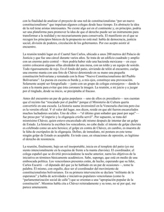 con la finalidad de analizar el proyecto de una red de constitucionalistas “por un nuevo
constitucionalismo” que impulsan algunos colegas desde hace tiempo. En abstracto la idea
de la red tiene aristas interesantes. No existe algo así en el continente y, en principio, podría
ser una plataforma para promover la idea de que el derecho puede ser un instrumento para
transformar a la realidad y no necesariamente para conservarla. El manifiesto en el que se
recogen los principios básicos de la propuesta no está mal: habla de democracia, justicia
social, división de poderes, circulación de los gobernantes. Por eso acepto asistir al
encuentro.

La reunión tendrá lugar en el Cuartel San Carlos, ubicado a unos 200 metros del Palacio de
Justicia y que fue una cárcel durante varios años. Se trata de un edificio cuadrado y amplio
con un enorme patio central —bien podría haber sido una hacienda mexicana— en cuyo
centro colocaron algunas sillas alrededor de una mesa, con un toldo y un equipo de sonido.
Todo rigurosamente de rojo. En el fondo del patio, sirviendo de telón al encuentro, cuelga
una enorme manta con una foto de Chávez deteniendo en su mano una pequeña
constitución bolivariana y rematada con la frase “Nuevo Constitucionalismo del Pueblo
Bolivariano”. La puesta en escena es burda y, a mis ojos, constituye una provocación.
Solamente acepté ser fotografiado —junto con un grupo de colegas extranjeros— dando la
cara a la manta para evitar que ésta coronara la imagen. La reunión, a mi juicio y a juzgar
por el tinglado, desde su inicio, se precipitaba al fracaso.

Antes del encuentro un par de guías populares —uno de ellos ex presidiario— nos cuentan
que el recinto fue “rescatado por el pueblo” porque el Ministerio de Cultura quería
convertirlo en una escuela. La historia suena inverosímil en la Venezuela chavista pero ésa
es la versión oficial. Y el valor del lugar, nos dicen, reside en que ahí fueron encarcelados
muchos luchadores sociales. Uno de ellos —“el último gran soñador que pasó por aquí”—
fue preso por “el imperio y la oligarquía criolla servil”. Por supuesto, se trata del
mismísimo Chávez, quien estuvo encarcelado ahí mismo después de intentar dar un golpe
de Estado. La historia la escriben los vencedores, no cabe duda: el intento de golpe chavista
es celebrado como un acto heroico; el golpe en contra de Chávez, en cambio, es muestra de
la falta de escrúpulos de la oligarquía. Defino, de inmediato, mi postura en este tema:
ningún golpe de Estado es aceptable. En todo caso, en situaciones de opresión, es legítimo
el derecho de resistencia.

La reunión, finalmente, bajo un sol insoportable, inicia en el templete del patio (yo me
siento intencionalmente en la esquina de frente a la manta chavista). El coordinador, el
colega español que se divirtió provocándome la noche anterior, narra los objetivos de la
iniciativa en términos básicamente académicos. Sabe, supongo, que está en medio de una
emboscada política. Los venezolanos presentes están, de hecho, esperando que su líder,
Carlos Escarrá —el diputado del que ya he hablado en un par de ocasiones—, tome la
palabra. Él mismo, con orgullo, dice ser el coordinador del movimiento de
constitucionalistas bolivarianos. En su primera intervención se declara “militante de la
esperanza” y habla de actividades e iniciativas populares venezolanas (como la
“parlamentarización social de calle”) que se orientan a una “apropiación popular de la
constitución”. Mientras habla cita a Chávez reiteradamente y su tono, no sé por qué, me
parece amenazante.
 