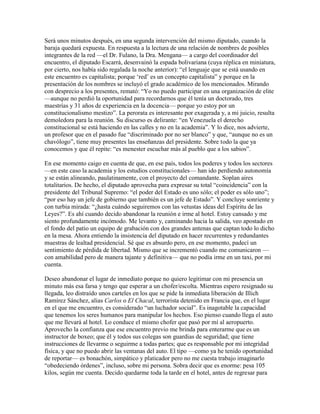 Será unos minutos después, en una segunda intervención del mismo diputado, cuando la
baraja quedará expuesta. En respuesta a la lectura de una relación de nombres de posibles
integrantes de la red —el Dr. Fulano, la Dra. Mengana— a cargo del coordinador del
encuentro, el diputado Escarrá, desenvainó la espada bolivariana (cuya réplica en miniatura,
por cierto, nos había sido regalada la noche anterior): “el lenguaje que se está usando en
este encuentro es capitalista; porque „red‟ es un concepto capitalista” y porque en la
presentación de los nombres se incluyó el grado académico de los mencionados. Mirando
con desprecio a los presentes, remató: “Yo no puedo participar en una organización de elite
—aunque no perdió la oportunidad para recordarnos que él tenía un doctorado, tres
maestrías y 31 años de experiencia en la docencia— porque yo estoy por un
constitucionalismo mestizo”. La perorata es interesante por exagerada y, a mi juicio, resulta
demoledora para la reunión. Su discurso es delirante: “en Venezuela el derecho
constitucional se está haciendo en las calles y no en la academia”. Y lo dice, nos advierte,
un profesor que en el pasado fue “discriminado por no ser blanco” y que, “aunque no es un
chavólogo”, tiene muy presentes las enseñanzas del presidente. Sobre todo la que ya
conocemos y que él repite: “es menester escuchar más al pueblo que a los sabios”.

En ese momento caigo en cuenta de que, en ese país, todos los poderes y todos los sectores
—en este caso la academia y los estudios constitucionales— han ido perdiendo autonomía
y se están alineando, paulatinamente, con el proyecto del comandante. Soplan aires
totalitarios. De hecho, el diputado aprovecha para expresar su total “coincidencia” con la
presidente del Tribunal Supremo: “el poder del Estado es uno sólo; el poder es sólo uno”;
“por eso hay un jefe de gobierno que también es un jefe de Estado”. Y concluye sonriente y
con turbia mirada: “¿hasta cuándo seguiremos con las vetustas ideas del Espíritu de las
Leyes?”. Es ahí cuando decido abandonar la reunión e irme al hotel. Estoy cansado y me
siento profundamente incómodo. Me levanto y, caminando hacia la salida, veo apostado en
el fondo del patio un equipo de grabación con dos grandes antenas que captan todo lo dicho
en la mesa. Ahora entiendo la insistencia del diputado en hacer recurrentes y redundantes
muestras de lealtad presidencial. Sé que es absurdo pero, en ese momento, padecí un
sentimiento de pérdida de libertad. Mismo que se incrementó cuando me comunicaron —
con amabilidad pero de manera tajante y definitiva— que no podía irme en un taxi, por mi
cuenta.

Deseo abandonar el lugar de inmediato porque no quiero legitimar con mi presencia un
minuto más esa farsa y tengo que esperar a un chofer/escolta. Mientras espero resignado su
llegada, leo distraído unos carteles en los que se pide la inmediata liberación de Illich
Ramírez Sánchez, alias Carlos o El Chacal, terrorista detenido en Francia que, en el lugar
en el que me encuentro, es considerado “un luchador social”. Es inagotable la capacidad
que tenemos los seres humanos para manipular los hechos. Eso pienso cuando llega el auto
que me llevará al hotel. Lo conduce el mismo chofer que pasó por mí al aeropuerto.
Aprovecho la confianza que ese encuentro previo me brinda para enterarme que es un
instructor de boxeo; que él y todos sus colegas son guardias de seguridad; que tiene
instrucciones de llevarme o seguirme a todas partes; que es responsable por mi integridad
física, y que no puedo abrir las ventanas del auto. El tipo —como ya he tenido oportunidad
de reportar— es bonachón, simpático y platicador pero no me cuesta trabajo imaginarlo
“obedeciendo órdenes”, incluso, sobre mi persona. Sobra decir que es enorme: pesa 105
kilos, según me cuenta. Decido quedarme toda la tarde en el hotel, antes de regresar para
 
