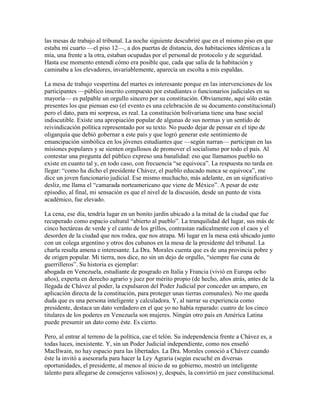 las mesas de trabajo al tribunal. La noche siguiente descubriré que en el mismo piso en que
estaba mi cuarto —el piso 12—, a dos puertas de distancia, dos habitaciones idénticas a la
mía, una frente a la otra, estaban ocupadas por el personal de protocolo y de seguridad.
Hasta ese momento entendí cómo era posible que, cada que salía de la habitación y
caminaba a los elevadores, invariablemente, aparecía un escolta a mis espaldas.

La mesa de trabajo vespertina del martes es interesante porque en las intervenciones de los
participantes —público inscrito compuesto por estudiantes o funcionarios judiciales en su
mayoría— es palpable un orgullo sincero por su constitución. Obviamente, aquí sólo están
presentes los que piensan eso (el evento es una celebración de su documento constitucional)
pero el dato, para mi sorpresa, es real. La constitución bolivariana tiene una base social
indiscutible. Existe una apropiación popular de algunas de sus normas y un sentido de
reivindicación política representado por su texto. No puedo dejar de pensar en el tipo de
oligarquía que debió gobernar a este país y que logró generar este sentimiento de
emancipación simbólica en los jóvenes estudiantes que —según narran— participan en las
misiones populares y se sienten orgullosos de promover el socialismo por todo el país. Al
contestar una pregunta del público expreso una banalidad: eso que llamamos pueblo no
existe en cuanto tal y, en todo caso, con frecuencia “se equivoca”. La respuesta no tarda en
llegar: “como ha dicho el presidente Chávez, el pueblo educado nunca se equivoca”, me
dice un joven funcionario judicial. Ese mismo muchacho, más adelante, en un significativo
desliz, me llama el “camarada norteamericano que viene de México”. A pesar de este
episodio, al final, mi sensación es que el nivel de la discusión, desde un punto de vista
académico, fue elevado.

La cena, ese día, tendría lugar en un bonito jardín ubicado a la mitad de la ciudad que fue
recuperado como espacio cultural “abierto al pueblo”. La tranquilidad del lugar, sus más de
cinco hectáreas de verde y el canto de los grillos, contrastan radicalmente con el caos y el
desorden de la ciudad que nos rodea, que nos atrapa. Mi lugar en la mesa está ubicado junto
con un colega argentino y otros dos cubanos en la mesa de la presidente del tribunal. La
charla resulta amena e interesante. La Dra. Morales cuenta que es de una provincia pobre y
de origen popular. Mi tierra, nos dice, no sin un dejo de orgullo, “siempre fue cuna de
guerrilleros”. Su historia es ejemplar:
abogada en Venezuela, estudiante de posgrado en Italia y Francia (vivió en Europa ocho
años), experta en derecho agrario y juez por mérito propio (de hecho, años atrás, antes de la
llegada de Chávez al poder, la expulsaron del Poder Judicial por conceder un amparo, en
aplicación directa de la constitución, para proteger unas tierras comunales). No me queda
duda que es una persona inteligente y calculadora. Y, al narrar su experiencia como
presidente, destaca un dato verdadero en el que yo no había reparado: cuatro de los cinco
titulares de los poderes en Venezuela son mujeres. Ningún otro país en América Latina
puede presumir un dato como éste. Es cierto.

Pero, al entrar al terreno de la política, cae el telón. Su independencia frente a Chávez es, a
todas luces, inexistente. Y, sin un Poder Judicial independiente, como nos enseñó
MacIlwain, no hay espacio para las libertades. La Dra. Morales conoció a Chávez cuando
éste la invitó a asesorarla para hacer la Ley Agraria (según escuché en diversas
oportunidades, el presidente, al menos al inicio de su gobierno, mostró un inteligente
talento para allegarse de consejeros valiosos) y, después, la convirtió en juez constitucional.
 