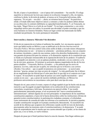 De ahí, el paso a la presidencia —con el apoyo del comandante— fue sencillo. El colega
argentino se interesa por las tesis que expuso en su discurso inaugural y ella, sin reparos,
confirma lo dicho: la división de poderes, al menos en la Venezuela bolivariana, debe
superarse. “En mi país —nos dice—, ahora, no miramos hacia Europa”. Su posición es
nítida: el Estado debe tener objetivos únicos y comunes y todos los poderes deben abonar
en esa dirección; lo contrario debilitaría su capacidad transformadora. Y, en Venezuela, no
hay duda, “Hugo Chávez es el jefe de ese Estado”. Yo no logro contenerme y, con cierto
maquillaje teórico pero sin rodeos, le recuerdo una obviedad: el poder corrompe y que los
seres humanos no tenemos llenadera. Nunca un lugar común tan manoseado me había
resultado tan pertinente. Su rostro permaneció inmutable.


Intervención y clausura: Miércoles 9 de diciembre

El día de mi exposición en el pleno el ambiente fue amable. Leí, sin mayores ajustes, el
texto que había escrito en México y que se publicará en la Revista Internacional de
Filosofía Política. Mi tesis central venía como anillo al dedo y era todo menos obsequiosa:
las constituciones no son —al menos no solamente— proclamas políticas, sino un conjunto
de normas vinculantes, y parte de esas normas, junto a los derechos fundamentales y como
una garantía de protección para los mismos, es la dimensión orgánica de la constitución que
se funda en el principio irrenunciable de la separación/división de los poderes. El auditorio
me acompañó con atención y con un aplauso prudente, moderado y en ese contexto y a la
luz de mis tesis, generoso. Al terminar se acercaron algunos magistrados de dos de los tres
países aludidos —Venezuela, Bolivia y Ecuador— y me pidieron que les envíe mi
ponencia. Los tres, cada uno por su parte, me solicitan que no lo hiciera a sus correos
oficiales. Una señora —que se quedó mi ponencia con anotaciones— se acercó para
decirme: “gracias, porque nos trajo un poco de oxígeno”. Lo más gratificante fue el abrazo
de un magistrado que me felicitó por el valor para decir lo que dije en el contexto en el que
lo expuse. Al escucharlo no pude dejar de pensar con cierto orgullo nacionalista —poco
común en mi caso— que, a pesar de nuestros múltiples problemas, en México los
profesores universitarios no necesitamos valor para decir este tipo de cosas.

Después de mí, para cerrar el evento, expuso el colega español al que he hecho más de una
mención y que ha jugado un papel importante en la confección de las constituciones
venezolana, ecuatoriana y boliviana. Su ponencia me pareció sólida. Y me resultó
particularmente interesante porque, al ser un promotor del “nuevo constitucionalismo
latinoamericano”, delineó algunas de sus tesis principales: la importancia de las asambleas
constituyentes populares; el peso de la fuerza democrática sobre las instituciones elitistas de
garantía (cortes constitucionales); la participación ciudadana constante; el referéndum
como instrumento de consulta de todas las reformas a la constitución; la iniciativa popular;
el poder constituyente recogido en la propia constitución, básicamente. Al escucharlo me
acordé de los dilemas que ocuparon mis reflexiones cuando escribí mi tesis de doctorado,
precisamente sobre las tensiones entre el constitucionalismo y la democracia. Y no pude
dejar de sorprenderme ante lo mucho que nos cuesta entender que el poder, en las manos de
quien sea, si no se limita, se vuelve tiránico.

Después de pasar por el hotel partimos hacia la cena de clausura. Para llegar subimos por
 