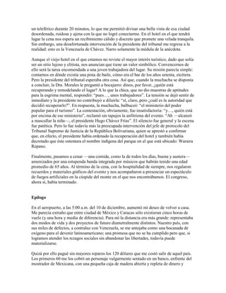 un teleférico durante 20 minutos, lo que me permitió divisar una bella vista de esa ciudad
desordenada, ruidosa y ajena con la que no logré conectarme. En el hotel en el que tendrá
lugar la cena nos espera un recibimiento cálido y discreto que promete una velada tranquila.
Sin embargo, una desafortunada intervención de la presidente del tribunal me regresa a la
realidad: esto es la Venezuela de Chávez. Narro solamente la médula de la anécdota.

Aunque el viejo hotel en el que estamos no reviste el mayor interés turístico, dado que solía
ser un sitio lujoso y elitista, nos anuncian que tiene un valor simbólico. Convencernos de
ello será la tarea encomendada a una joven trabajadora del lugar. Su misión parecía simple:
contarnos en dónde existía una pista de baile, cómo era el bar de los años setenta, etcétera.
Pero la presidente del tribunal esperaba otra cosa. Así que, cuando la muchacha se disponía
a concluir, la Dra. Morales le preguntó a bocajarro: dinos, por favor, ¿quién está
recuperando y remodelando el lugar? A lo que la chica, que no dio muestras de aptitudes
para la esgrima mental, respondió: “pues…, unos trabajadores”. La tensión se dejó sentir de
inmediato y la presidente no contribuyó a diluirla: “sí, claro, pero ¿cuál es la autoridad que
decidió recuperarlo?”. En respuesta, la muchacha, balbuceó: “el ministerio del poder
popular para el turismo”. La contestación, obviamente, fue insatisfactoria: “y…, quién está
por encima de ese ministerio”, reclamó sin tapujos la anfitriona del evento. “Ah —alcanzó
a mascullar la niña—, el presidente Hugo Chávez Frías”. El silencio fue general y la escena
fue patética. Pero lo fue todavía más la preocupada intervención del jefe de protocolo del
Tribunal Supremo de Justicia de la República Bolivariana, quien se aprestó a confirmar
que, en efecto, el presidente había ordenado la recuperación del hotel y también había
decretado que éste ostentara el nombre indígena del parque en el que está ubicado: Waraira
Repano.

Finalmente, pasamos a cenar —una comida, como la de todos los días, buena y austera—
amenizados por una estupenda banda integrada por músicos que habrán tenido una edad
promedio de 65 años. Al término de la cena, con la hospitalidad de siempre, nos regalaron
recuerdos y materiales gráficos del evento y nos acompañaron a presenciar un espectáculo
de fuegos artificiales en la cúspide del monte en el que nos encontrábamos. El congreso,
ahora sí, había terminado.


Epílogo

En el aeropuerto, a las 5:00 a.m. del 10 de diciembre, aumentó mi deseo de volver a casa.
Me parecía extraño que entre ciudad de México y Caracas sólo existieran cinco horas de
vuelo (y una hora y media de diferencia). Para mí la distancia era más grande: representaba
dos modos de vida y dos proyectos de futuro diametralmente distintos. Nuestro país, con
sus miles de defectos, a contraluz con Venezuela, se me antojaba como una bocanada de
oxígeno para el devenir latinoamericano; una promesa que no se ha cumplido pero que, si
logramos atender los rezagos sociales sin abandonar las libertades, todavía puede
materializarse.

Quizá por ello pagué sin mayores reparos los 120 dólares que me costó salir de aquel país.
Los primeros 60 me los cobró un personaje vulgarmente sentado en un banco, enfrente del
mostrador de Mexicana, con una pequeña caja de madera abierta y repleta de dinero y
 