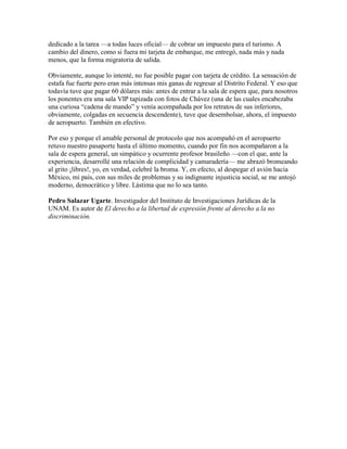 dedicado a la tarea —a todas luces oficial— de cobrar un impuesto para el turismo. A
cambio del dinero, como si fuera mi tarjeta de embarque, me entregó, nada más y nada
menos, que la forma migratoria de salida.

Obviamente, aunque lo intenté, no fue posible pagar con tarjeta de crédito. La sensación de
estafa fue fuerte pero eran más intensas mis ganas de regresar al Distrito Federal. Y eso que
todavía tuve que pagar 60 dólares más: antes de entrar a la sala de espera que, para nosotros
los ponentes era una sala VIP tapizada con fotos de Chávez (una de las cuales encabezaba
una curiosa “cadena de mando” y venía acompañada por los retratos de sus inferiores,
obviamente, colgadas en secuencia descendente), tuve que desembolsar, ahora, el impuesto
de aeropuerto. También en efectivo.

Por eso y porque el amable personal de protocolo que nos acompañó en el aeropuerto
retuvo nuestro pasaporte hasta el último momento, cuando por fin nos acompañaron a la
sala de espera general, un simpático y ocurrente profesor brasileño —con el que, ante la
experiencia, desarrollé una relación de complicidad y camaradería— me abrazó bromeando
al grito ¡libres!, yo, en verdad, celebré la broma. Y, en efecto, al despegar el avión hacia
México, mi país, con sus miles de problemas y su indignante injusticia social, se me antojó
moderno, democrático y libre. Lástima que no lo sea tanto.

Pedro Salazar Ugarte. Investigador del Instituto de Investigaciones Jurídicas de la
UNAM. Es autor de El derecho a la libertad de expresión frente al derecho a la no
discriminación.
 