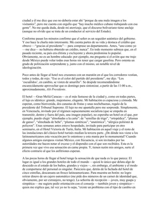 ciudad y él me dice que eso no debería estar ahí “porque da una mala imagen a los
visitantes”, pero me cuenta con orgullo que “hay mucho médico cubano trabajando con esa
gente”. No me queda duda, desde mi aterrizaje, que el discurso bolivariano tiene anclaje
(aunque no olvido que se trata de un conductor al servicio del Estado).

Conforme pasan los minutos confirmo que el señor es un seguidor auténtico del gobierno.
Y eso hace la charla más interesante. Me cuenta partes de su vida y destaca el crédito que
obtuvo —“gracias al presidente”— para comprase un departamento. Antes, “uno como yo
—me dice— no hubiera obtenido un crédito, nunca”. En todo momento subraya que, en el
pasado reciente, su país era elitista y excluyente y ahora predomina lo popular.
Obviamente, no es un hombre educado: por ejemplo, me pregunta si el avión que me trajo
desde México puede volar todas esas horas sin tener que cargar gasolina. Pero ostenta un
grado de politización sorprendente y, junto con el mismo, un notable nivel de
ideologización.

Poco antes de llegar al hotel nos cruzamos con un maratón en el que los corredores vestían,
todos y todas, de rojo. “Ese es el color del partido del presidente”, me dijo. “Los
„escuálidos‟, en cambio, se visten de amarillo”. Se despide recomendándome
encarecidamente aprovechar que es domingo para sintonizar, a partir de las 11:00 a.m.,
aproximadamente, Aló Presidente.

El hotel —Gran Meliá Caracas— es el más fastuoso de la ciudad y, como en todas partes,
el lujo es idéntico: grande, majestuoso, elegante. Mi habitación es espaciosa y cómoda. Me
esperan, como bienvenida, dos canastas de frutas y unas nochebuenas, regalo de la
presidente del Tribunal Supremo. El lujo no me apantalla pero me sorprende. Simplemente,
en Venezuela, invitado por el régimen supuestamente socialista (que se empeña en
transmitir, dentro y fuera del país, una imagen popular), no esperaba un hotel en el que, por
ejemplo, puedo elegir “almohadas a la carta”: de “semillas de trigo”, “ortopédica”, “plumas
de ganso”, “almohada de bebé”, “plumas sintéticas”, “anatómica”, “alérgica poliéster &
policron”. Unas semanas antes estuve hospedado, invitado para participar en otro
seminario, en el Hotel Victoria de Turín, Italia. Mi habitación en aquel viaje y el resto de
las instalaciones del clásico hotel turinés medían la tercera parte. ¿De dónde nos viene a los
latinoamericanos esta vocación por lo ostentoso y esta manía por lo monumental? Cuando
algunos amigos europeos visitan México, con frecuencia, si son invitados por las
autoridades me hacen notar el exceso y el dispendio con el que son recibidos. Esta es la
primera vez que vivo esa sensación en carne propia. Y, tienen razón mis amigos, surte el
efecto contrario al que los anfitriones esperan.

A las pocas horas de llegar al hotel tengo la sensación de que nada es lo que parece. El
lugar es igual a los grandes hoteles de todo el mundo —quizá lo único que delata algo de
descuido es el estado de los baños, grandes y viejos—, sin embargo, el ambiente y el modo
de comportarse del personal es singular. Pareciera que, detrás de la fachada del hotel de
cinco estrellas, descansara un fresco latinoamericano. Para muestra un botón: no logro
retirar dinero de un cajero automático (me pide dos números de un carnet de identidad que,
obviamente, por ser extranjero, no tengo). La señorita de recepción —joven, muy guapa y
simpática— me sugiere pedir orientación con el conserje —también joven y simpático—
quien me explica que, tal vez yo no lo sepa, “existe un problema con el tipo de cambio en
 