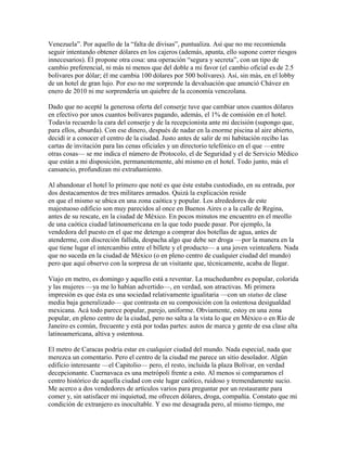 Venezuela”. Por aquello de la “falta de divisas”, puntualiza. Así que no me recomienda
seguir intentando obtener dólares en los cajeros (además, apunta, ello supone correr riesgos
innecesarios). Él propone otra cosa: una operación “segura y secreta”, con un tipo de
cambio preferencial, ni más ni menos que del doble a mi favor (el cambio oficial es de 2.5
bolívares por dólar; él me cambia 100 dólares por 500 bolívares). Así, sin más, en el lobby
de un hotel de gran lujo. Por eso no me sorprende la devaluación que anunció Chávez en
enero de 2010 ni me sorprendería un quiebre de la economía venezolana.

Dado que no acepté la generosa oferta del conserje tuve que cambiar unos cuantos dólares
en efectivo por unos cuantos bolívares pagando, además, el 1% de comisión en el hotel.
Todavía recuerdo la cara del conserje y de la recepcionista ante mi decisión (supongo que,
para ellos, absurda). Con ese dinero, después de nadar en la enorme piscina al aire abierto,
decidí ir a conocer el centro de la ciudad. Justo antes de salir de mi habitación recibo las
cartas de invitación para las cenas oficiales y un directorio telefónico en el que —entre
otras cosas— se me indica el número de Protocolo, el de Seguridad y el de Servicio Médico
que están a mi disposición, permanentemente, ahí mismo en el hotel. Todo junto, más el
cansancio, profundizan mi extrañamiento.

Al abandonar el hotel lo primero que noté es que éste estaba custodiado, en su entrada, por
dos destacamentos de tres militares armados. Quizá la explicación reside
en que el mismo se ubica en una zona caótica y popular. Los alrededores de este
majestuoso edificio son muy parecidos al once en Buenos Aires o a la calle de Regina,
antes de su rescate, en la ciudad de México. En pocos minutos me encuentro en el meollo
de una caótica ciudad latinoamericana en la que todo puede pasar. Por ejemplo, la
vendedora del puesto en el que me detengo a comprar dos botellas de agua, antes de
atenderme, con discreción fallida, despacha algo que debe ser droga —por la manera en la
que tiene lugar el intercambio entre el billete y el producto— a una joven veinteañera. Nada
que no suceda en la ciudad de México (o en pleno centro de cualquier ciudad del mundo)
pero que aquí observo con la sorpresa de un visitante que, técnicamente, acaba de llegar.

Viajo en metro, es domingo y aquello está a reventar. La muchedumbre es popular, colorida
y las mujeres —ya me lo habían advertido—, en verdad, son atractivas. Mi primera
impresión es que ésta es una sociedad relativamente igualitaria —con un status de clase
media baja generalizado— que contrasta en su composición con la ostentosa desigualdad
mexicana. Acá todo parece popular, parejo, uniforme. Obviamente, estoy en una zona
popular, en pleno centro de la ciudad, pero no salta a la vista lo que en México o en Río de
Janeiro es común, frecuente y está por todas partes: autos de marca y gente de esa clase alta
latinoamericana, altiva y ostentosa.

El metro de Caracas podría estar en cualquier ciudad del mundo. Nada especial, nada que
merezca un comentario. Pero el centro de la ciudad me parece un sitio desolador. Algún
edificio interesante —el Capitolio— pero, el resto, incluida la plaza Bolívar, en verdad
decepcionante. Cuernavaca es una metrópoli frente a esto. Al menos si comparamos el
centro histórico de aquella ciudad con este lugar caótico, ruidoso y tremendamente sucio.
Me acerco a dos vendedores de artículos varios para preguntar por un restaurante para
comer y, sin satisfacer mi inquietud, me ofrecen dólares, droga, compañía. Constato que mi
condición de extranjero es inocultable. Y eso me desagrada pero, al mismo tiempo, me
 