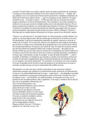 consuela. O mejor dicho, me ayuda a soportar mejor mi propio sentimiento de extranjería.
Y aunque eso me puede pasar también en los sitios turísticos de México —“España, olé”
nos gritaban a mí y a mi esposa para llamar nuestra atención los vendedores ambulantes de
Playa del Carmen hace algunos meses—, aquí mi extranjería es real, definitiva. No logro
encontrar en mí —al menos no ahora— la fibra que hace latir los corazones de muchos
amigos y familiares con fervor latinoamericano. Soy extranjero y me siento extranjero en
medio de este caos que mezcla la vitalidad ruidosa con el más desolador deterioro. No me
gusta la arquitectura irregular y sin estilo alguno que hermana a Caracas con Villahermosa,
ni disfruto el escándalo sin censura de decenas de chiquillos que juegan entre las mesas a
arrojarse pequeñas explosiones de pólvora (de esas que en México llamamos “brujitas”).
Hay algo que me impide dejarme abrazar por un sol que, a pesar de ser diciembre, quema.

“Ragazzi, non aborghesatevi”, nos decía Franco, un viejo comunista y amigo italiano, a mi
esposa y a mí hace algunos años. Me doy cuenta que su advertencia, al menos en mi caso,
fue desatendida. O quizá era simplemente imposible de cumplir: cada uno es fruto de su
medio y de su tiempo. Tal vez por ello, observo esta ciudad con una mirada de extranjería
que no tiene su origen en las coordenadas de la geografía sino en los recintos de la cultura,
las concepciones políticas, los gustos y las formas de vida. En medio de una plaza enorme
que descansa detrás del espantoso edificio del Congreso Nacional —decorado con un
enorme cintillo que, por un lado, tiene los retratos de los libertadores de América (Bolívar a
la cabeza) y por el otro dos enormes fotos de un Chávez tomando juramento y saludando a
la masa y que, irónicamente, recoge la consigna “la sede del poder del pueblo”—, ante la
suciedad, el abandono y la indigencia que merodea y escarba en los basureros en busca de
comida, me descubro completamente ajeno, fatalmente distante de esta realidad en la que
no veo ninguna “revolución progresista”. No encuentro un socialismo con rostro moderno
en el que la igualdad social vaya de la mano del progreso ni una democracia en la que el
concepto sea algo más que un recurso legitimador del caudillo en turno.

Me pregunto si es este caos que se inclina al precipicio lo que emociona a algunos
intelectuales europeos que celebran la revolución bolivariana, denuncian con aburrimiento
el impasse y la mediocridad intelectual en el que —según dicen— está atrapada la sociedad
europea y declaman su encanto por Latinoamérica (pero suelen tener un boleto de avión —
de regreso a casa— en el bolsillo). Yo, definitivamente, no encuentro en lo que veo el
germen de una sociedad moderna, libre e igualitaria. Y me niego a claudicar ante la idea de
que ésta es la igualdad y libertad que nos
toca a los latinoamericanos: una
seudomodernidad folklórica, ad hoc para los
países del tercer mundo. La idea
provinciana de que debemos encontrar
nuestra identidad y destino sin mirar hacia
otra parte siempre me ha parecido mediocre.
Una cosa es aceptar la realidad y sentirse
parte de ella y otra, muy distinta,
conformarse con un estado de cosas en el
que la marginalidad es destino.
Regreso al hotel. Son las 17:10 horas y
prendo la TV. Ahí está, en vivo, Aló
 