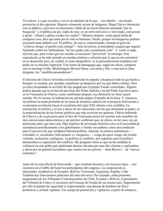 Presidente. Lo que escucho y veo es un adelanto de lo que —sin saberlo— me tocará
presenciar al día siguiente. Reporto solamente un par de imágenes. Hugo Chávez interactúa
con su público y provoca su entusiasmo: habla de un fiscal chavista asesinado “por la
burguesía” y el público de pie, todos de rojo, en un mitin televisivo y televisado, comienzan
a gritar: “¡Honor y gloria a todos los caídos!”. Minutos después, como quien habla de
cualquier cosa, dice que teme por la vida su hermano, Nacho, porque los burgueses podrían
asesinarlo para dañarlo a él. El público, de nuevo, entusiasmado, irrumpe al grito de:
“¡Chávez amigo, el pueblo está contigo!”. Ante las porras, el presidente asegura que seguirá
luchando contra los latifundistas “así me quede solo; moralmente solo”. Y, como si nada,
advierte que, para evitar que eso suceda, es necesario “pulverizar” al enemigo. Este
espectáculo ya ha sido narrado en muchas crónicas y artículos por lo que no me extenderé
en su desarrollo pero, en verdad, no tiene desperdicio: es la personalización mediática del
poder en su máxima expresión. Una forma de demagogia que, según me dicen, comparte
con su enemigo Uribe. Michelangelo Bovero llama, con razón y filo, a esta nueva clase
dirigente, los “caudillos posmodernos”.

El discurso de Chávez reivindica insistentemente lo popular y desprecia todo lo que huela a
burgués: le encanta, por ejemplo, manifestar su desprecio por los que beben whisky. Pero
yo estoy hospedado en un hotel de lujo pagado por el propio Estado venezolano. Alguien
podría apuntar que la invitación proviene del Poder Judicial y no del Poder Ejecutivo pero,
en la Venezuela de Chávez, como confirmaré después, esa distinción no tiene mayor
sentido. Por lo mismo, la habitación me permite palpar el tamaño de la farsa. Y, entonces,
reconfirmo la razón profunda de mi toma de distancia radical con el proyecto bolivariano y
su presunta revolución hacia el socialismo del siglo XXI: detesto a los caudillos. La
simulación, la retórica y el uso y abuso de las emociones con las que alimentan su poder, es
la materialización de las formas políticas que más aversión me generan. Chávez hablando
de Chávez y de su proyecto para el bien de Venezuela activa los resortes más sensibles de
mis convicciones democráticas y me permite confirmar que, en efecto, en mi caso, soy un
demócrata antes que otra cosa. Hijo legítimo de mi tiempo histórico creo en la necesidad de
reemplazar periódicamente a los gobernantes y limitar sus poderes como una condición
para el ejercicio de una verdadera libertad política. Además, la retórica schmittiana —
colorados vs. escuálidos; bolivarianos vs. burgueses—, venga de quien venga, me resulta
violenta, excluyente y peligrosa. La política es conflicto, por supuesto; pero la política
democrática es superación del conflicto. Me pregunto cómo es que no ha estallado la
violencia en este pobre país gobernado durante décadas por una elite clasista y explotadora
y ahora por un general carismático que cuenta con un ejército —diría Bovero— de “siervos
contentos”.


Antes de la cena oficial de bienvenida —que resultará discreta y sin mayores lujos— nos
reunimos en el lobby del hotel los participantes del congreso. La composición es
interesante: académicos de Ecuador, Bolivia, Venezuela, Argentina, España, Cuba.
También hay funcionarios judiciales del más alto nivel. Por ejemplo, están presentes
magistrados de los Tribunales Constitucionales de Chile, Ecuador y Bolivia; el presidente
del Tribunal de Cuba y el secretario del Consejo de Estado de ese mismo país. Seguramente
por ello el aparato de seguridad es impresionante: una decena de hombres de físico
portentoso y actitud vigilante. Ese cuerpo de protección y vigilancia, a partir de entonces,
 