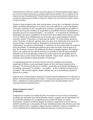 estará presente en todos los recintos, lo cual no deja de ser desconcertante porque supone
que existe un riesgo real de que se verifique algún tipo de atentado. De lo contrario no me
explico por qué la presidente del Tribunal Supremo está permanentemente rodeada de un
cuarteto de matones que le doblan la estatura y calibran con cara de pocos amigos a todos
los que la rodean.

Durante la cena comparto mesa, entre otras personas, con un juez y un diputado, chavistas
ambos. La defensa del gobierno es excesiva y raya en lo ridículo: la crisis no ha llegado a
Venezuela, el petróleo es sólo una parte de su economía, la popularidad del presidente es
muy alta (las encuestas mienten), la inseguridad es un problema real pero explotado por la
oposición (una de sus causas principales —me explican— es la presencia de colombianos
desplazados que antes se quedaban en la frontera pero ahora llegan hasta Caracas), etcétera.
Ya en el extremo de la complacencia, una joven juez que no quiere quedarse fuera del
concierto, remata: “Venezuela es el mejor país de mundo”. Ni el más mínimo asomo de
crítica. De hecho, el afán por superarse unos a los otros en la celebración de los éxitos del
chavismo llega a extremos patéticos. Reproduzco de memoria dos intervenciones
emblemáticas. La primera es del diputado. Y comienza con el reconocimiento de un dato de
hecho inocultable: el calentamiento global ha provocado una fuerte crisis de agua en el
país. Por lo mismo, reconoce, hay problemas de abasto en amplias regiones. Sin embargo,
Chávez, me explica con una sonrisa socarrona, ha sorteado la crisis de manera ejemplar
pidiendo a los ricos que aprendan a bañarse con jícaras (ellos usan otra palabra pero no
recuerdo cuál es) como siempre lo ha hecho el pueblo. “Fíjese usted”, me dice, hasta “la
naturaleza está teniendo un papel igualador en Venezuela”.

La segunda perla proviene de la boca del juez (un joven simpático, bien enterado,
enamorado de México y muy preocupado porque me lleve una buena impresión de su
gobierno): “La historia de este país es increíble, ¿usted sabe que la historia del Quijote es,
en realidad, venezolana? Un escudero —me explica— la llevó a Madrid y de ahí la tomó
Cervantes”. Me recordó a algunos amigos catalanes que, en su nacionalismo, pierden la
brújula de lo sensato.

Antes de irnos a dormir llegó la noticia de la victoria electoral aplastante de Evo Morales en
Bolivia. El ánimo generalizado es de fiesta. “¡Y luego dicen que estos tíos no lo hacen muy
bien!”, celebraba un colega español muy vinculado con lo que han llamado “nuevo
constitucionalismo latinoamericano”.


Inicia el congreso: Lunes 7
de diciembre

Temprano nos reunimos en el lobby del hotel. Nos espera un convoy de seis camionetas,
escoltadas por motoristas (que fueron abriendo el paso) y seguidos por una ambulancia. En
las camionetas delanteras nos acompañaron unos escoltas de físicos, en verdad,
amenazantes. Llegamos al tribunal después de rodear la ciudad hacia lo alto (lo que me
permitió constatar que es más grande de lo que me había parecido el día anterior y que tiene
muchos edificios altos e irregulares, algunos de ellos modernos). Caracas, en definitiva, no
es una ciudad bonita ni ordenada pero ahora descubro que no carece de una cierta
 