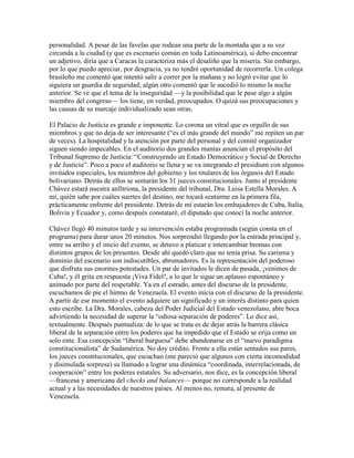 personalidad. A pesar de las favelas que rodean una parte de la montaña que a su vez
circunda a la ciudad (y que es escenario común en toda Latinoamérica), si debo encontrar
un adjetivo, diría que a Caracas la caracteriza más el desaliño que la miseria. Sin embargo,
por lo que puedo apreciar, por desgracia, ya no tendré oportunidad de recorrerla. Un colega
brasileño me comentó que intentó salir a correr por la mañana y no logró evitar que lo
siguiera un guardia de seguridad; algún otro comentó que le sucedió lo mismo la noche
anterior. Se ve que el tema de la inseguridad —y la posibilidad que le pase algo a algún
miembro del congreso— los tiene, en verdad, preocupados. O quizá sus preocupaciones y
las causas de su marcaje individualizado sean otras.

El Palacio de Justicia es grande e imponente. Lo corona un vitral que es orgullo de sus
miembros y que no deja de ser interesante (“es el más grande del mundo” me repiten un par
de veces). La hospitalidad y la atención por parte del personal y del comité organizador
siguen siendo impecables. En el auditorio dos grandes mantas anuncian el propósito del
Tribunal Supremo de Justicia: “Construyendo un Estado Democrático y Social de Derecho
y de Justicia”. Poco a poco el auditorio se llena y se va integrando el presidium con algunos
invitados especiales, los miembros del gobierno y los titulares de los órganos del Estado
bolivariano. Detrás de ellos se sentarán los 31 jueces constitucionales. Junto al presidente
Chávez estará nuestra anfitriona, la presidente del tribunal, Dra. Luisa Estella Morales. A
mí, quién sabe por cuáles suertes del destino, me tocará sentarme en la primera fila,
prácticamente enfrente del presidente. Detrás de mí estarán los embajadores de Cuba, Italia,
Bolivia y Ecuador y, como después constataré, el diputado que conocí la noche anterior.

Chávez llegó 40 minutos tarde y su intervención estaba programada (según consta en el
programa) para durar unos 20 minutos. Nos sorprendió llegando por la entrada principal y,
entre su arribo y el inicio del evento, se detuvo a platicar e intercambiar bromas con
distintos grupos de los presentes. Desde ahí quedó claro que no tenía prisa. Su carisma y
dominio del escenario son indiscutibles, abrumadores. Es la representación del poderoso
que disfruta sus enormes potestades. Un par de invitados le dicen de pasada, ¡venimos de
Cuba!, y él grita en respuesta ¡Viva Fidel!, a lo que le sigue un aplauso espontáneo y
animado por parte del respetable. Ya en el estrado, antes del discurso de la presidente,
escuchamos de pie el himno de Venezuela. El evento inicia con el discurso de la presidente.
A partir de ese momento el evento adquiere un significado y un interés distinto para quien
esto escribe. La Dra. Morales, cabeza del Poder Judicial del Estado venezolano, abre boca
advirtiendo la necesidad de superar la “odiosa separación de poderes”. Lo dice así,
textualmente. Después puntualiza: de lo que se trata es de dejar atrás la barrera clásica
liberal de la separación entre los poderes que ha impedido que el Estado se erija como un
solo ente. Esa concepción “liberal burguesa” debe abandonarse en el “nuevo paradigma
constitucionalista” de Sudamérica. No doy crédito. Frente a ella están sentados sus pares,
los jueces constitucionales, que escuchan (me pareció que algunos con cierta incomodidad
y disimulada sorpresa) su llamado a lograr una dinámica “coordinada, interrelacionada, de
cooperación” entre los poderes estatales. Su adversario, nos dice, es la concepción liberal
—francesa y americana del checks and balances— porque no corresponde a la realidad
actual y a las necesidades de nuestros países. Al menos no, remata, al presente de
Venezuela.
 