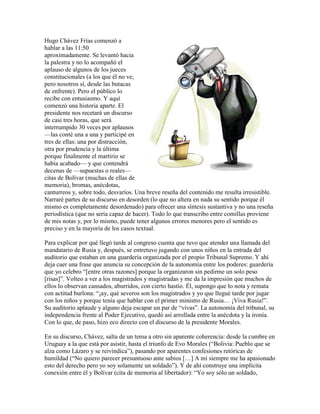 Hugo Chávez Frías comenzó a
hablar a las 11:50
aproximadamente. Se levantó hacia
la palestra y no lo acompañó el
aplauso de algunos de los jueces
constitucionales (a los que él no ve;
pero nosotros sí, desde las butacas
de enfrente). Pero el público lo
recibe con entusiasmo. Y aquí
comenzó una historia aparte. El
presidente nos recetará un discurso
de casi tres horas, que será
interrumpido 30 veces por aplausos
—las conté una a una y participé en
tres de ellas: una por distracción,
otra por prudencia y la última
porque finalmente el martirio se
había acabado— y que contendrá
decenas de —supuestas o reales—
citas de Bolívar (muchas de ellas de
memoria), bromas, anécdotas,
canturreos y, sobre todo, desvaríos. Una breve reseña del contenido me resulta irresistible.
Narraré partes de su discurso en desorden (lo que no altera en nada su sentido porque él
mismo es completamente desordenado) para ofrecer una síntesis sustantiva y no una reseña
periodística (que no sería capaz de hacer). Todo lo que transcribo entre comillas proviene
de mis notas y, por lo mismo, puede tener algunos errores menores pero el sentido es
preciso y en la mayoría de los casos textual.

Para explicar por qué llegó tarde al congreso cuenta que tuvo que atender una llamada del
mandatario de Rusia y, después, se entretuvo jugando con unos niños en la entrada del
auditorio que estaban en una guardería organizada por el propio Tribunal Supremo. Y ahí
deja caer una frase que anuncia su concepción de la autonomía entre los poderes: guardería
que yo celebro “[entre otras razones] porque la organizaron sin pedirme un solo peso
[risas]”. Volteo a ver a los magistrados y magistradas y me da la impresión que muchos de
ellos lo observan cansados, aburridos, con cierto hastío. Él, supongo que lo nota y remata
con actitud burlona: “¡ay, qué severos son los magistrados y yo que llegué tarde por jugar
con los niños y porque tenía que hablar con el primer ministro de Rusia… ¡Viva Rusia!”.
Su auditorio aplaude y alguno deja escapar un par de “vivas”. La autonomía del tribunal, su
independencia frente al Poder Ejecutivo, quedó así arrollada entre la anécdota y la ironía.
Con lo que, de paso, hizo eco directo con el discurso de la presidente Morales.

En su discurso, Chávez, salta de un tema a otro sin aparente coherencia: desde la cumbre en
Uruguay a la que está por asistir, hasta el triunfo de Evo Morales (“Bolivia: Pueblo que se
alza como Lázaro y se reivindica”), pasando por aparentes confesiones retóricas de
humildad (“No quiero parecer presuntuoso ante sabios […] A mí siempre me ha apasionado
esto del derecho pero yo soy solamente un soldado”). Y de ahí construye una implícita
conexión entre él y Bolívar (cita de memoria al libertador): “Yo soy sólo un soldado,
 