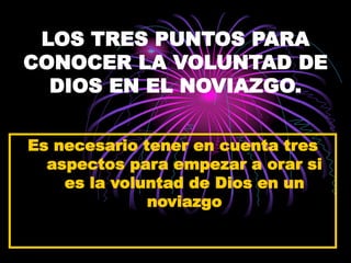 LOS TRES PUNTOS PARA
CONOCER LA VOLUNTAD DE
DIOS EN EL NOVIAZGO.
Es necesario tener en cuenta tres
aspectos para empezar a orar si
es la voluntad de Dios en un
noviazgo
 