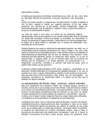 23


está presente el adulto.

A medida que avanzamos en el tiempo, encontramos a los niños de dos o tres años.
En esta edad disfrutan de narraciones en las que intervienen más personajes y
los
hechos del cuento suceden en espacios que les gusta recorrer: la plaza, la calesita, el
mar. Es decir, aparece el interés por espacios exteriores en los que pueda
producirse una aventura de la que puedan sentirse protagonistas. Eligen con
frecuencia personajes que se disfrazan y engañan a otros, y situaciones lúdicas en
las que ya no está presente el adulto.

Los niños de cuatro y cinco años, se inclinan por los elementos mágicos
sobrenaturales, como los que aparecen en los cuentos tradicionales. Nace la curiosidad
por temas más complejos: el amor en la pareja, la sexualidad, los nacimientos, la
muerte, las aventuras en lugares extraños, y toda historia en la que los protagonistas
se alejan de la tutela familiar y atraviesan por sí mismos las dificultades o las
amenazas del mundo exterior.

Podemos observar que existe un tránsito de la dependencia absoluta del bebé con el
mundo adulto hacia la incipiente autonomía de los niños al llegar a los cinco años,
previa al comienzo de la escolaridad primaria. Y este tránsito natural se ve reflejado en
estas tendencias por determinado tipo de libro de literatura. Pero atención: nunca
tendremos fórmulas definitivas, porque no existen dos niños iguales. En lo que se
parecen todos, a cualquier edad, es por el inmenso placer que les producen las
historias que los transportan a un mundo diferente, con provocaciones a su
imaginación, a su sonrisa, y también a su emoción más culta. Les gusta, como al
público lector adulto, que los asombren.

La literatura infantil puede acompañar al niño lector, ayudarlo y acompañarlo en su
desarrollo. También estimularlo en la búsqueda de realidades diferentes a las que se
suceden en su vida y a pensar críticamente su realidad y la del mundo en el que crece.
Para que esto ocurra, el libro de literatura debe acertar con sus interrogantes, sus
búsquedas, que están en él, simplemente están, a la espera de ese libro que lo
satisface con alguna respuesta.

La representación del Mundo: ideas, creencias, valores culturales.
Este es el componente de la literatura infantil más complejo. Ninguna escritura es
inocente, menos aún la que se dirige a la primera infancia. Toda obra literaria contiene
en su interior una representación del Mundo, una escala valorativa sobre la conducta
humana. En este espacio, las polémicas suelen ser intensas ya que, como es sabido,
no todos compartimos los mismos códigos con respecto a l que está bien está mal,
ni ahora, ni en el pasad remoto. Valga una frase muy vulgar: todos somos diferentes,
y el problema es cómo aprendemos a respetarnos en esas diferencias.

La literatura para niños, como el resto de las obras de literatura, muestra una extensa
variedad de encuentros y desencuentros de ideas expresadas a veces en un simple
relato. En “Cenicienta” aparece una jovencita que padece el maltrato de una mujer
cruel, que le impide asistir a un baile para encontrar...¡al príncipe soñad ! El conflicto
se resuelve por intervención de un hecho maravilloso, mágico. Llega el hada, la
convierte en una bella mujer, bien vestida como corresponde, y allá va, a buscar la
felicidad. Y la encuentra en un abrir y cerrar de ojos, porque con solamente cruzar
 