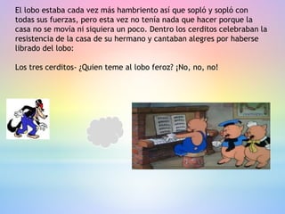 El lobo estaba cada vez más hambriento así que sopló y sopló con
todas sus fuerzas, pero esta vez no tenía nada que hacer porque la
casa no se movía ni siquiera un poco. Dentro los cerditos celebraban la
resistencia de la casa de su hermano y cantaban alegres por haberse
librado del lobo:
Los tres cerditos- ¿Quien teme al lobo feroz? ¡No, no, no!
 