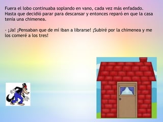 Fuera el lobo continuaba soplando en vano, cada vez más enfadado.
Hasta que decidió parar para descansar y entonces reparó en que la casa
tenía una chimenea.
- ¡Ja! ¡Pensaban que de mí iban a librarse! ¡Subiré por la chimenea y me
los comeré a los tres!
 