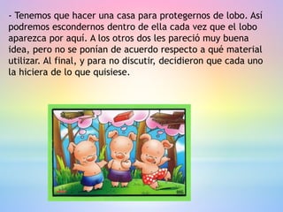 - Tenemos que hacer una casa para protegernos de lobo. Así
podremos escondernos dentro de ella cada vez que el lobo
aparezca por aquí. A los otros dos les pareció muy buena
idea, pero no se ponían de acuerdo respecto a qué material
utilizar. Al final, y para no discutir, decidieron que cada uno
la hiciera de lo que quisiese.
 