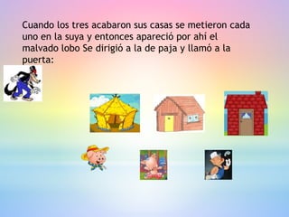 Cuando los tres acabaron sus casas se metieron cada
uno en la suya y entonces apareció por ahí el
malvado lobo Se dirigió a la de paja y llamó a la
puerta:
 