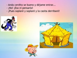 - Anda cerdito se bueno y déjame entrar...
- ¡No! ¡Eso ni pensarlo!
- ¡Pues soplaré y soplaré y la casita derribaré!
 