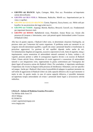  GRUPPO del BIANCO: Aglio, Castagne, Mele, Pere ecc. Possiedono un’importante
  azione detossificante.
 GRUPPO del BLU-VIOLA: Melanzane, Radicchio, Mirtilli ecc. Importantissimi per la
  vista e i capillari.
 GRUPPO del GIALLO-ARANCIO: Carote, Peperoni, Zucca,Arance, ecc. Molto utili per
  la pelle e la sua protezione dai raggi solari nocivi.
 GRUPPO del VERDE: Asparagi, Bietole, Basilico, Broccoli, Carciofi, ecc. Fondamentali
  per importanti funzioni vitali.
 GRUPPO del ROSSO: Barbabietole rosse, Pomodori, Arance Rosse ecc. Grazie alla
  presenza di Licopene e Antocianine, sono i più potenti agenti Antiossidanti contro l’eccesso
  di Radicali Liberi.

Alla luce di quanto esposto, i Radicali Liberi sono, in determinate situazioni fisiologiche, un
prezioso aiuto per l’omeostasi del nostro organismo. Il problema scatta nei momenti in cui
vengono stravolti determinati equilibri, e quelli che erano i potenziali benefici si trasformano in
pericolose aggressioni. La gestione di tali equilibri dipende molto anche da noi.
Un’alimentazione sbagliata ed esagerata, eccessive esposizioni al sole, fumo di sigaretta, smog e
inquinamento, scarsa assunzione di antiossidanti naturali contenuti in frutta, verdura e oli
vegetali, possono portare a subire le conseguenze negative dovute a un eccesso di Radicali
Liberi. Giusta attività fisica, eliminazione di eventi aggressivi e assunzione di antiossidanti
naturali o con integrazione extra, rappresentano la giusta contromisura per l’insorgenza dei
danni legati all’eccessiva azione dei Radicali Liberi. Per concludere, è importante sottolineare
l’importanza che riveste la diagnosi della presenza di Intolleranze Alimentari, con test specifici
sul sangue. Anche per i Radicali Liberi esiste la possibilità di indagare in qualsiasi momento sia
sull’entità di aggressione di Radicali Liberi sia sulla capacità difensiva che in quel momento si
mette in atto. In questo modo, in caso di scarsa capacità difensiva, è possibile instaurare
un’opportuna terapia antiossidante ed evitare i potenziali danni legati a un’eccessiva attività
radicalica.

                                            ****




I.M.Ge.P. - Istituto di Medicina Genetica Preventiva
Via Molino delle Armi 3/5
20123 Milano
02.58300376
e-mail: segreteria@imgep.com
www.imgep.com
 