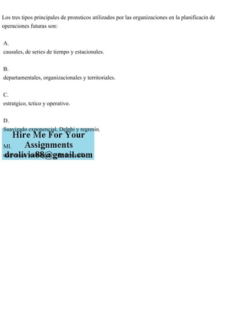 Los tres tipos principales de pronsticos utilizados por las organizaciones en la planificacin de
operaciones futuras son:
A.
causales, de series de tiempo y estacionales.
B.
departamentales, organizacionales y territoriales.
C.
estratgico, tctico y operativo.
D.
Suavizado exponencial, Delphi y regresin.
MI.
econmica, tecnolgica y de demanda.
 