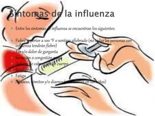 Entre los síntomas de influenza se encuentran los siguientes: 
 Fiebre superior a 100 °F o sentirse afiebrado (no todas las personas con 
influenza tendrán fiebre) 
 Tos y/o dolor de garganta 
 Secreción o congestión nasal 
 Dolores de cabeza y/o de cuerpo 
 Escalofríos 
 Fatiga 
 Náuseas, vómitos y/o diarrea (más común en los niños) 
