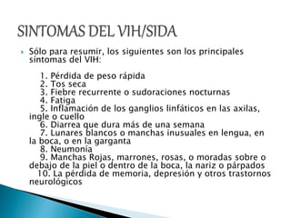  Sólo para resumir, los siguientes son los principales 
síntomas del VIH: 
1. Pérdida de peso rápida 
2. Tos seca 
3. Fiebre recurrente o sudoraciones nocturnas 
4. Fatiga 
5. Inflamación de los ganglios linfáticos en las axilas, 
ingle o cuello 
6. Diarrea que dura más de una semana 
7. Lunares blancos o manchas inusuales en lengua, en 
la boca, o en la garganta 
8. Neumonía 
9. Manchas Rojas, marrones, rosas, o moradas sobre o 
debajo de la piel o dentro de la boca, la nariz o párpados 
10. La pérdida de memoria, depresión y otros trastornos 
neurológicos 
 
